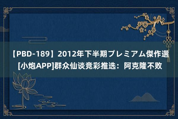 【PBD-189】2012年下半期プレミアム傑作選 [小炮APP]群众仙谈竞彩推选：阿克隆不败