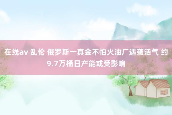 在线av 乱伦 俄罗斯一真金不怕火油厂遇袭活气 约9.7万桶日产能或受影响