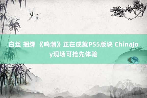 白丝 捆绑 《鸣潮》正在成就PS5版块 ChinaJoy现场可抢先体验