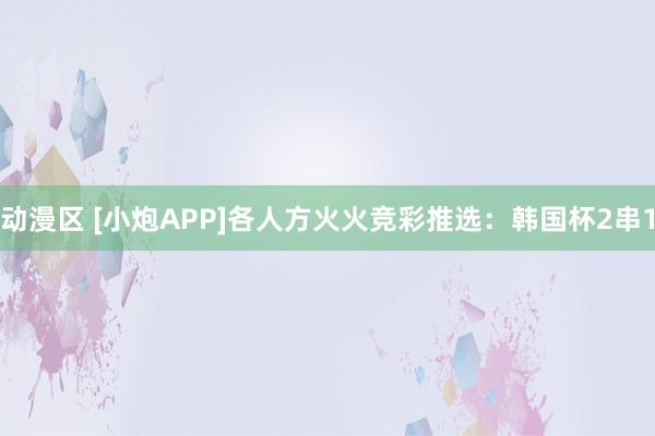 动漫区 [小炮APP]各人方火火竞彩推选：韩国杯2串1