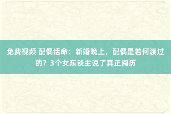 免费视频 配偶活命：新婚晚上，配偶是若何渡过的？3个女东谈主说了真正阅历