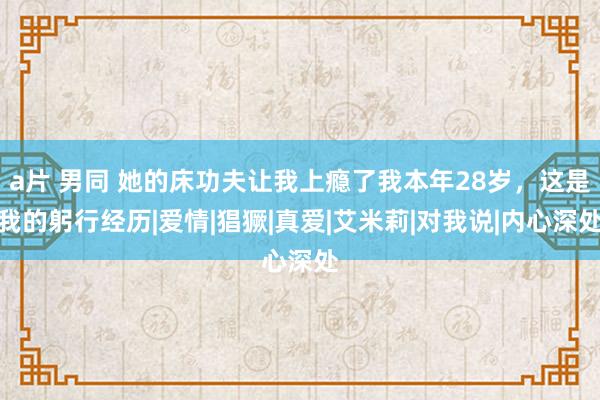 a片 男同 她的床功夫让我上瘾了我本年28岁，这是我的躬行经历|爱情|猖獗|真爱|艾米莉|对我说|内心深处