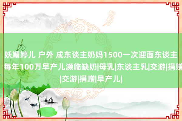 妖媚婷儿 户外 成东谈主奶妈1500一次迎面东谈主乳交游，每年100万早产儿濒临缺奶|母乳|东谈主乳|交游|捐赠|早产儿|