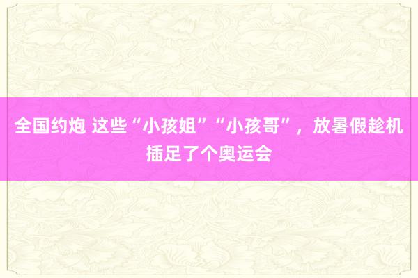 全国约炮 这些“小孩姐”“小孩哥”，放暑假趁机插足了个奥运会