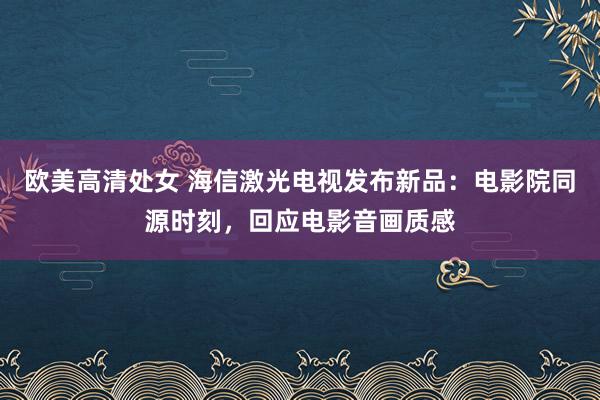 欧美高清处女 海信激光电视发布新品：电影院同源时刻，回应电影音画质感