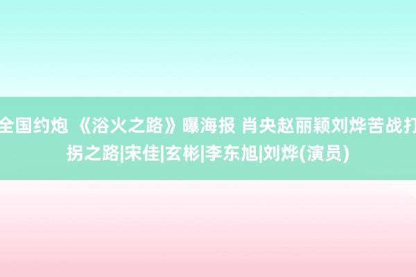 全国约炮 《浴火之路》曝海报 肖央赵丽颖刘烨苦战打拐之路|宋佳|玄彬|李东旭|刘烨(演员)