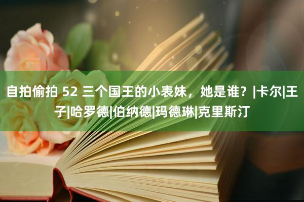 自拍偷拍 52 三个国王的小表妹，她是谁？|卡尔|王子|哈罗德|伯纳德|玛德琳|克里斯汀