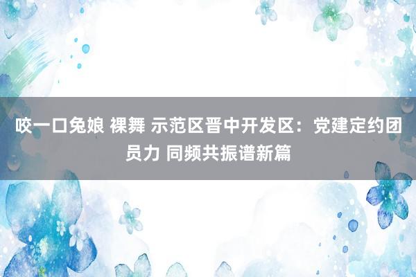 咬一口兔娘 裸舞 示范区晋中开发区：党建定约团员力 同频共振谱新篇