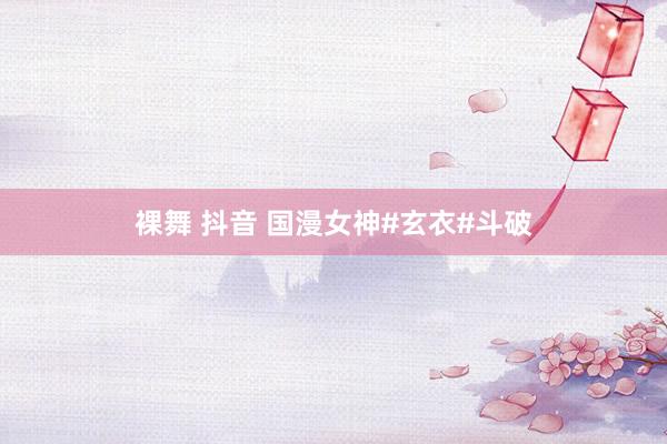 裸舞 抖音 国漫女神#玄衣#斗破