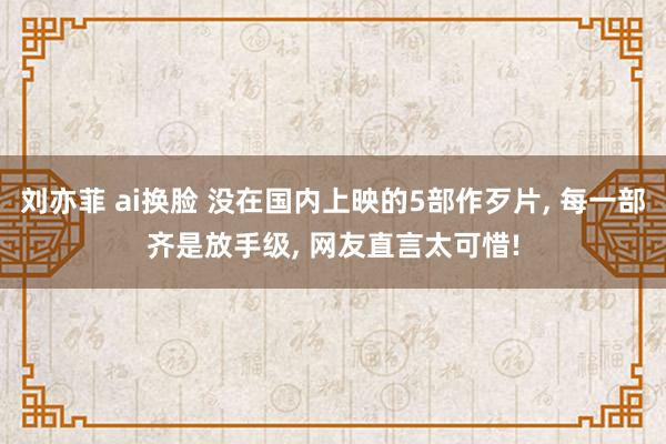 刘亦菲 ai换脸 没在国内上映的5部作歹片, 每一部齐是放手级, 网友直言太可惜!