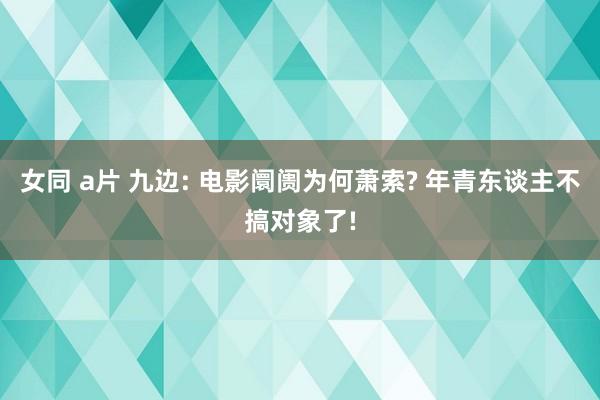 女同 a片 九边: 电影阛阓为何萧索? 年青东谈主不搞对象了!