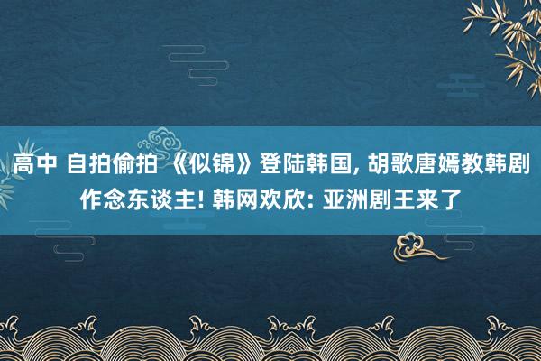 高中 自拍偷拍 《似锦》登陆韩国, 胡歌唐嫣教韩剧作念东谈主! 韩网欢欣: 亚洲剧王来了